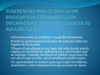 • Infórmese sobre la condición visual del estudiante.
• Brinde la oportunidad al alumno de conocer todos los
lugares de la escuela.
• Ubique al estudiante en un lugar del aula donde pueda
captar con facilidad las indicaciones y actividades que
se realizan. Cuando escriba en el tablero mencione en
voz alta lo que escribe, así el estudiante podrá copiar.
• De oportunidad al alumno para que toque los objetos,
materiales y otros implementos que se usen en clases.
 