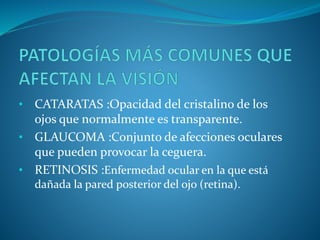 • CATARATAS :Opacidad del cristalino de los
ojos que normalmente es transparente.
• GLAUCOMA :Conjunto de afecciones oculares
que pueden provocar la ceguera.
• RETINOSIS :Enfermedad ocular en la que está
dañada la pared posterior del ojo (retina).
 
