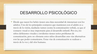 DESARROLLO PSICOLÓGICO
• Desde que nacen los bebés tienen una clara necesidad de interactuar con los
adultos. Uno de los principales contactos que mantienen con el adulto es a
través de la visión, mediante turnos (como la comunicación verbal), ya que el
contacto visual es muy importante para el desarrollo infantil. Por eso, los
niños deficientes visuales e invidentes tienen serios problemas de
comunicación, pero no obstante estos niños desarrollan oras vías alternativas
con las que poder comunicarse. Estas vías de comunicación se realizan a
través de la voz y del olor humano.
 