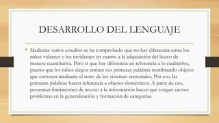 DESARROLLO DEL LENGUAJE
• Mediante varios estudios se ha comprobado que no hay diferencia entre los
niños videntes y los invidentes en cuanto a la adquisición del léxico de
manera cuantitativa. Pero sí que hay diferencia en referencia a lo cualitativo,
puesto que los niños ciegos emiten sus primeras palabras nombrando objetos
que conocen mediante el resto de los sistemas sensoriales. Por eso, las
primeras palabras hacen referencia a objetos domésticos. A parte de eso,
presentan limitaciones de acceso a la información hacen que tengan ciertos
problemas en la generalización y formación de categorías.
 