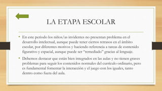 LA ETAPA ESCOLAR
• En este periodo los niños/as invidentes no presentan problema en el
desarrollo intelectual, aunque puede tener ciertos retrasos en el ámbito
escolar, por diferentes motivos y haciendo referencia a tareas de contenido
figurativo y espacial, aunque puede ser “remediado” gracias al lenguaje.
• Debemos destacar que están bien integrados en las aulas y no tienen graves
problemas para seguir los contenidos normales del currículo ordinario, pero
es fundamental fomentar la interacción y el juego con los iguales, tanto
dentro como fuera del aula.
 