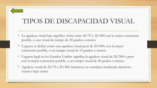 TIPOS DE DISCAPACIDAD VISUAL
• La agudeza visual baja significa visión entre 20/70 y 20/400 con la mejor corrección
posible, o una visual de campo de 20 grados o menos
• Ceguera se define como una agudeza visual peor de 20/400, con la mejor
corrección posible, o un campo visual de 10 grados o menos
• Ceguera legal en los Estados Unidos significa la agudeza visual de 20/200 o peor
con la mejor corrección posible, o un campo visual de 20 grados o menos.
• Agudeza visual de 20/70 a 20/400 (inclusive) se considera moderado deterioro
visual o baja visión.
 