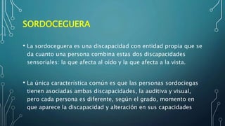 SORDOCEGUERA
• La sordoceguera es una discapacidad con entidad propia que se
da cuanto una persona combina estas dos discapacidades
sensoriales: la que afecta al oído y la que afecta a la vista.
• La única característica común es que las personas sordociegas
tienen asociadas ambas discapacidades, la auditiva y visual,
pero cada persona es diferente, según el grado, momento en
que aparece la discapacidad y alteración en sus capacidades
 