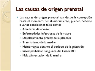 Las causas de origen prenatal Las causas de origen prenatal van desde la concepción hasta el momento del alumbramiento, pueden deberse a varias condiciones tales como: Amenazas de aborto Enfermedades infecciosas de la madre Desplazamiento precoz de la placenta Traumatismo de la madre Hemorragias durante el período de la gestación Incompatibilidad sanguínea del Factor RH Mala alimentación de la madre 