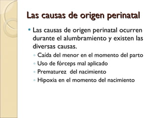 Las causas de origen perinatal Las causas de origen perinatal ocurren durante el alumbramiento y existen las diversas causas. Caída del menor en el momento del parto Uso de fórceps mal aplicado Prematurez  del nacimiento Hipoxia en el momento del nacimiento 