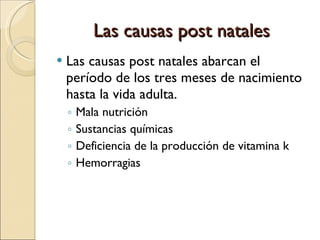 Las causas post natales Las causas post natales abarcan el período de los tres meses de nacimiento hasta la vida adulta. Mala nutrición Sustancias químicas Deficiencia de la producción de vitamina k Hemorragias  