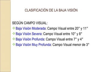 CLASIFICACIÓN DE LA BAJA VISIÓN SEGÚN CAMPO VISUAL: Baja Visión Moderada : Campo Visual entre 20° y 11°   Baja Visión Severa : Campo Visual entre 10° y 8° Baja Visión Profunda : Campo Visual entre 7° y 4° Baja Visión Muy Profunda : Campo Visual menor de 3° 