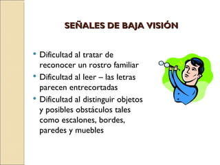 SEÑALES DE BAJA VISIÓN Dificultad al tratar de reconocer un rostro familiar Dificultad al leer – las letras parecen entrecortadas Dificultad al distinguir objetos y posibles obstáculos tales como escalones, bordes, paredes y muebles 