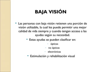 BAJA VISIÓN Las personas con baja visión retienen una porción de visión utilizable, la cual les puede permitir una mejor calidad de vida siempre y cuando tengan acceso a las ayudas según su necesidad. Estas ayudas se pueden clasificar en: ópticas no ópticas  electrónicas Estimulación y rehabilitación visual 