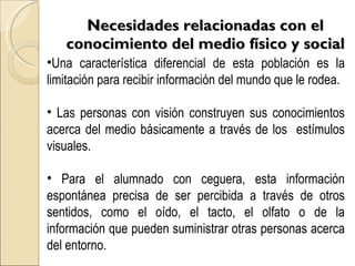 Necesidades relacionadas con el conocimiento del medio físico y social Una característica diferencial de esta población es la limitación para recibir información del mundo que le rodea. Las personas con visión construyen sus conocimientos acerca del medio básicamente a través de los  estímulos visuales. Para el alumnado con ceguera, esta información espontánea precisa de ser percibida a través de otros sentidos, como el oído, el tacto, el olfato o de la información que pueden suministrar otras personas acerca del entorno. 