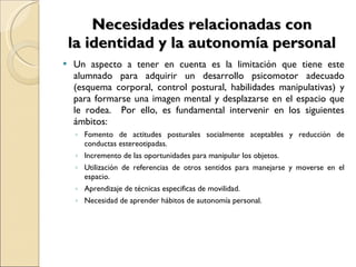 Necesidades relacionadas con la identidad y la autonomía personal Un aspecto a tener en cuenta es la limitación que tiene este alumnado para adquirir un desarrollo psicomotor adecuado (esquema corporal, control postural, habilidades manipulativas) y para formarse una imagen mental y desplazarse en el espacio que le rodea.  Por ello, es fundamental intervenir en los siguientes ámbitos: Fomento de actitudes posturales socialmente aceptables y reducción de conductas estereotipadas. Incremento de las oportunidades para manipular los objetos. Utilización de referencias de otros sentidos para manejarse y moverse en el espacio. Aprendizaje de técnicas especificas de movilidad. Necesidad de aprender hábitos de autonomía personal. 