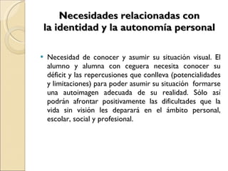 Necesidades relacionadas con la identidad y la autonomía personal Necesidad de conocer y asumir su situación visual. El alumno y alumna con ceguera necesita conocer su déficit y las repercusiones que conlleva (potencialidades y limitaciones) para poder asumir su situación  formarse una autoimagen adecuada de su realidad. Sólo así podrán afrontar positivamente las dificultades que la vida sin visión les deparará en el ámbito personal, escolar, social y profesional. 
