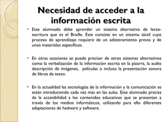 Necesidad de acceder a la información escrita Este alumnado debe aprender un sistema alternativo de lecto-escritura que es el Braille. Este consiste en un sistema táctil cuyo proceso de aprendizaje requiere de un adiestramiento previo y de unos materiales específicos. En otras ocasiones se puede precisar de otros sistemas alternativos como la verbalización de la información escrita en la pizarra, la audio descripción de imágenes,  películas o incluso la presentación sonora de libros de texto. En la actualidad las tecnologías de la información y la comunicación se están introduciendo cada vez más en las aulas. Este alumnado precisa de la accesibilidad a los contenidos educativos que se presentan a través de los medios informáticos, utilizando para ello diferentes adaptaciones de hadware y software. 