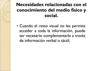 Necesidades relacionadas con el conocimiento del medio físico y social. Cuando el resto visual no les permite acceder a toda la información, puede ser necesario complementarla a través de información verbal o táctil. 