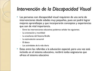 Intervención de la Discapacidad Visual Las personas con discapacidad visual requieren de una serie de intervenciones desde edades muy pequeñas, pues así podrá lograr mejores aprendizajes y que incorporarán conceptos y experiencias que son de vital importancia. Entre las intervenciones educativas podemos señalar los siguientes. La orientación y movilidad La enseñanza del Sistema Braille La estimulación sensorial El ábaco Las actividades de la vida diaria Estas entre las referidas a la educación especial, pero una vez está incluido en el sistema educativo, recibirá todas asignaturas que ofrece el sistema educativo 