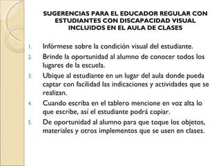 SUGERENCIAS PARA EL EDUCADOR REGULAR CON ESTUDIANTES CON DISCAPACIDAD VISUAL INCLUIDOS EN EL AULA DE CLASES Infórmese sobre la condición visual del estudiante. Brinde la oportunidad al alumno de conocer todos los lugares de la escuela. Ubique al estudiante en un lugar del aula donde pueda captar con facilidad las indicaciones y actividades que se realizan. Cuando escriba en el tablero mencione en voz alta lo que escribe, así el estudiante podrá copiar. De oportunidad al alumno para que toque los objetos, materiales y otros implementos que se usen en clases. 
