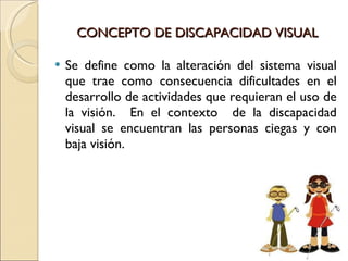 CONCEPTO DE DISCAPACIDAD VISUAL Se define como la alteración del sistema visual que trae como consecuencia dificultades en el desarrollo de actividades que requieran el uso de la visión.  En el contexto  de la discapacidad visual se encuentran las personas ciegas y con baja visión. 