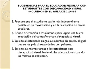 SUGERENCIAS PARA EL EDUCADOR REGULAR CON ESTUDIANTES CON DISCAPACIDAD VISUAL INCLUIDOS EN EL AULA DE CLASES 6. Procure que el estudiante sea lo más independiente posible en su movilización y en la realización de tareas escolares. 7. Brinde orientación a los alumnos para lograr una buena aceptación del compañero con discapacidad visual. 8. Solicite al estudiante ciegos sus apuntes en braille, al igual que se los pide al resto de los compañeros. 9. Solicite las mismas tareas a los estudiantes con discapacidad visual, haciendo las adecuaciones cuando las mismas se requieran. 