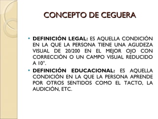 CONCEPTO DE CEGUERA DEFINICIÓN LEGAL:  ES AQUELLA CONDICIÓN EN LA QUE LA PERSONA TIENE UNA AGUDEZA VISUAL DE 20/200 EN EL MEJOR OJO CON CORRECCIÓN O UN CAMPO VISUAL REDUCIDO A 10°. DEFINICIÓN EDUCACIONAL:  ES AQUELLA CONDICIÓN EN LA QUE LA PERSONA APRENDE POR OTROS SENTIDOS COMO EL TACTO, LA AUDICIÓN, ETC. 
