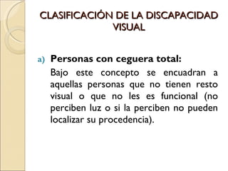 CLASIFICACIÓN DE LA DISCAPACIDAD VISUAL Personas con ceguera total:  Bajo este concepto se encuadran a aquellas personas que no tienen resto visual o que no les es funcional (no perciben luz o si la perciben no pueden localizar su procedencia). 
