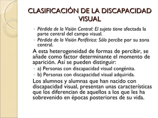 CLASIFICACIÓN DE LA DISCAPACIDAD VISUAL Pérdida de la Visión Central: El sujeto tiene  afectada la parte central del campo visual. Pérdida de la Visión Periférica: Sólo percibe  por su zona central. A esta heterogeneidad de formas de percibir, se añade como factor determinante el momento de aparición. Así se pueden distinguir: a) Personas con discapacidad visual congénita. b) Personas con discapacidad visual adquirida. Los alumnos y alumnas que han nacido con discapacidad visual, presentan unas características que los diferencian de aquellos a los que les ha sobrevenido en épocas posteriores de su vida. 