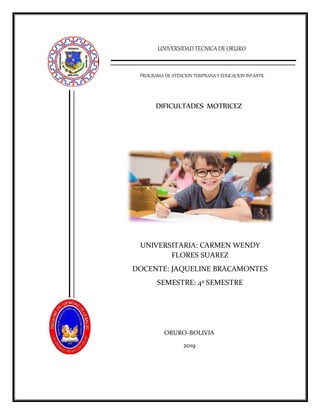 UNIVERSIDADTECNICADE ORURO
PROGRAMA DE ATENCION TEMPRANA Y EDUCACION INFANTIL
DIFICULTADES MOTRICEZ
UNIVERSITARIA: CARMEN WENDY
FLORES SUAREZ
DOCENTE: JAQUELINE BRACAMONTES
SEMESTRE: 4º SEMESTRE
ORURO-BOLIVIA
2019
 