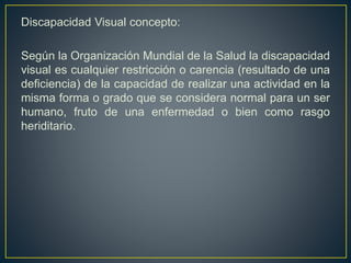 Discapacidad Visual concepto:
Según la Organización Mundial de la Salud la discapacidad
visual es cualquier restricción o carencia (resultado de una
deficiencia) de la capacidad de realizar una actividad en la
misma forma o grado que se considera normal para un ser
humano, fruto de una enfermedad o bien como rasgo
heriditario.
 