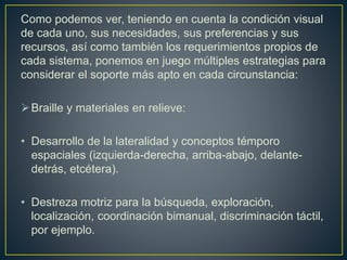 Como podemos ver, teniendo en cuenta la condición visual
de cada uno, sus necesidades, sus preferencias y sus
recursos, así como también los requerimientos propios de
cada sistema, ponemos en juego múltiples estrategias para
considerar el soporte más apto en cada circunstancia:
Braille y materiales en relieve:
• Desarrollo de la lateralidad y conceptos témporo
espaciales (izquierda-derecha, arriba-abajo, delante-
detrás, etcétera).
• Destreza motriz para la búsqueda, exploración,
localización, coordinación bimanual, discriminación táctil,
por ejemplo.
 