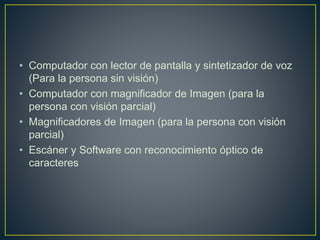 • Computador con lector de pantalla y sintetizador de voz
(Para la persona sin visión)
• Computador con magnificador de Imagen (para la
persona con visión parcial)
• Magnificadores de Imagen (para la persona con visión
parcial)
• Escáner y Software con reconocimiento óptico de
caracteres
 