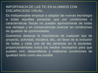 IMPORTANCIA DE LAS TIC EN ALUMNOS CON
DISCAPACIDAD VISUAL:
Es indispensable empezar a adaptar las nuevas tecnología
a todas aquellas personas que por condiciones o
características físicas no puedan aprovecharse de todas
sus ventajas y en consecuencias avanzar en condiciones
de igualdad de oportunidades.
Queremos destacar la importancia de cualquier tipo de
proyecto, actividad, iniciativa, etc., en favor de la inclusión
de todas y cada una de las personas en la sociedad,
proporcionándoles todos los medios necesarios para que
puedan vivir, desarrollarse y realizarse condiciones de
igualdad tanto como sea posible.
 