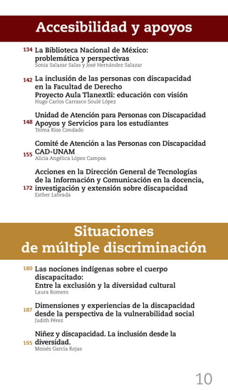 10
La Biblioteca Nacional de México:
problemática y perspectivas
Sonia Salazar Salas y José Hernández Salazar
La inclusión de las personas con discapacidad
en la Facultad de Derecho
Proyecto Aula Tlanextli: educación con visión
Hugo Carlos Carrasco Soulé López
Unidad de Atención para Personas con Discapacidad
Apoyos y Servicios para los estudiantes
Telma Ríos Condado
Comité de Atención a las Personas con Discapacidad
CAD-UNAM
Alicia Angélica López Campos
Acciones en la Dirección General de Tecnologías
de la Información y Comunicación en la docencia,
investigación y extensión sobre discapacidad
Esther Labrada
Accesibilidad y apoyos
Las nociones indígenas sobre el cuerpo
discapacitado:
Entre la exclusión y la diversidad cultural
Laura Romero
Dimensiones y experiencias de la discapacidad
desde la perspectiva de la vulnerabilidad social
Judith Pérez
Niñez y discapacidad. La inclusión desde la
diversidad.
Moisés García Rojas
Situaciones
de múltiple discriminación
195
134
142
148
172
155
180
187
 