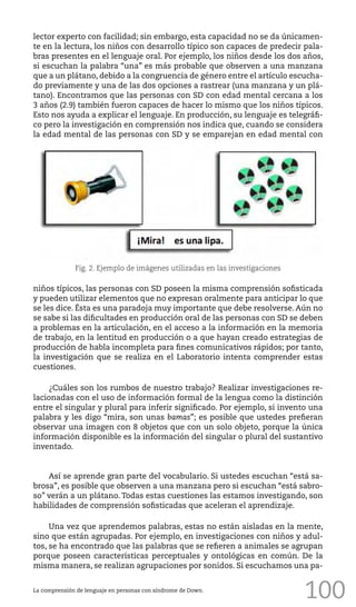 100
lector experto con facilidad; sin embargo, esta capacidad no se da únicamen-
te en la lectura, los niños con desarrollo típico son capaces de predecir pala-
bras presentes en el lenguaje oral. Por ejemplo, los niños desde los dos años,
si escuchan la palabra “una” es más probable que observen a una manzana
que a un plátano, debido a la congruencia de género entre el artículo escucha-
do previamente y una de las dos opciones a rastrear (una manzana y un plá-
tano). Encontramos que las personas con SD con edad mental cercana a los
3 años (2.9) también fueron capaces de hacer lo mismo que los niños típicos.
Esto nos ayuda a explicar el lenguaje. En producción, su lenguaje es telegráfi-
co pero la investigación en comprensión nos indica que, cuando se considera
la edad mental de las personas con SD y se emparejan en edad mental con
niños típicos, las personas con SD poseen la misma comprensión sofisticada
y pueden utilizar elementos que no expresan oralmente para anticipar lo que
se les dice. Ésta es una paradoja muy importante que debe resolverse. Aún no
se sabe si las dificultades en producción oral de las personas con SD se deben
a problemas en la articulación, en el acceso a la información en la memoria
de trabajo, en la lentitud en producción o a que hayan creado estrategias de
producción de habla incompleta para fines comunicativos rápidos; por tanto,
la investigación que se realiza en el Laboratorio intenta comprender estas
cuestiones.
¿Cuáles son los rumbos de nuestro trabajo? Realizar investigaciones re-
lacionadas con el uso de información formal de la lengua como la distinción
entre el singular y plural para inferir significado. Por ejemplo, si invento una
palabra y les digo “mira, son unas bamas”; es posible que ustedes prefieran
observar una imagen con 8 objetos que con un solo objeto, porque la única
información disponible es la información del singular o plural del sustantivo
inventado.
Así se aprende gran parte del vocabulario. Si ustedes escuchan “está sa-
brosa”, es posible que observen a una manzana pero si escuchan “está sabro-
so” verán a un plátano. Todas estas cuestiones las estamos investigando, son
habilidades de comprensión sofisticadas que aceleran el aprendizaje.
Una vez que aprendemos palabras, estas no están aisladas en la mente,
sino que están agrupadas. Por ejemplo, en investigaciones con niños y adul-
tos, se ha encontrado que las palabras que se refieren a animales se agrupan
porque poseen características perceptuales y ontológicas en común. De la
misma manera, se realizan agrupaciones por sonidos. Si escuchamos una pa-
Fig. 2. Ejemplo de imágenes utilizadas en las investigaciones
La comprensión de lenguaje en personas con síndrome de Down.
 