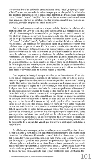101
labra como “beso” se activarán otras palabras como “bebé”, no porque “beso”
y “bebé” se encuentren relacionados sino porque en el español de México las
dos palabras comienzan con el sonido [be]. También podrían activar palabras
como “labios”, “amor”, “mejilla”. Esto se ha demostrado experimentalmente
pero aún no es claro si las palabras que las personas con SD integran a su vo-
cabulario, también empiezan a crear estos lazos.
Esto lo evaluamos de una forma simple: se leían listados de palabras a los
participantes con SD y se les pedía decir las palabras que recordaran del lis-
tado. El número de palabras recordadas por las personas con SD se comparó
con el de un grupo de desarrollo típico controlado por edad mental. A la mi-
tad de los participantes le leímos palabras relacionadas como “burro”, “pája-
ro”, “ratón”, “caballo”, “pato” y “gallina”. A la otra mitad, le leímos palabras no
relacionadas. Las personas con desarrollo típico en general recordaron más
palabras que las personas con SD. De manera notoria, después de una se-
gunda repetición del listado de palabras, los participantes con SD mejoraron
considerablemente, lo más interesante es que hubo diferencia entre el nú-
mero de palabras relacionadas y el número de palabras no relacionadas que
recordaron. Las personas con SD recordaban más palabras relacionadas que
no relacionadas. Esto nos permite concluir que con esas palabras han forma-
do una red léxica; es decir, su cerebro es capaz, como en el desarrollo típico,
de formar grupos. Por lo tanto, existe una capacidad de organización cerebral
que permite agrupar palabras de acuerdo a sus características semánticas
para acceder al vocabulario de manera rápida y eficiente.
Otro aspecto de la cognición que estudiamos en los niños con SD se rela-
ciona con el procesamiento numérico, el cual representa otro de los proble-
mas en el aprendizaje de las personas con discapacidad intelectual. Es fácil y
rápido discriminar cantidades cuando estas son muy diferentes entre sí, por
ejemplo, distinguir 1 objeto de 8. Sin embargo, es más difícil discriminar 5 de
6, el procesamiento sería más tardado. En una tarea pedimos a niños con SD
de edad cronológica promedio de 8 años y edad mental de 3.4 años que reci-
taran del 1 al 10, a través del conteo de 10 tortugas formadas en fila. Otra tarea
consistió en solicitar a los niños con SD que nos dieran un número específico
de tortugas que se encontraban dentro de una caja. Los niños en promedio
lograron recitar hasta el 3, lo cual es bajo, dado que los niños con desarrollo
típico de 3.4 años de edad mental recitaron hasta el 7 u 8. Estos resultados
no son tan satisfactorios como los encontrados en lenguaje porque existe un
déficit importante en estas tareas. Aunque recitar los números no significa
conocer los números, el conteo es un prerrequisito para aprenderlos, como
lo es aprender las letras para la adquisición de la lectura. Aún no se sabe el
porqué de estas dificultades. Un buen programa de intervención o enseñanza
de los números podría incluir tareas no relacionadas con sumas y restas, sino
de desarrollo de la capacidad visual que les permita distinguir cantidades y
magnitudes.
En el Laboratorio nos preguntamos si las personas con SD podían dimen-
sionar tamaños y cantidades, sin solicitarles explícitamente el nombre de los
números. Los niños con SD de edad mental 4.6 años observaron por medio
del rastreador visual dos imágenes, una más grande que la otra, y escucha-
ban la pregunta “¿Cuál es más grande?” Se presentaron figuras como pizzas,
helados, galletas, animales, entre otras. En otra tarea presentada por medio
del rastreador se preguntaba a las personas con SD “ ¿Dónde hay más?” y se
monitoreaba su preferencia de mirada. Las personas con SD fueron capaces
de distinguir cuál es más grande pero tenían problemas para identificar dón-
La comprensión de lenguaje en personas con síndrome de Down.
 