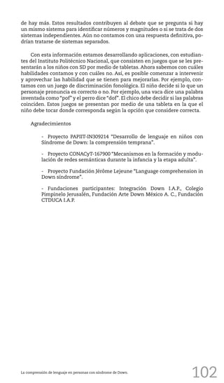 102
de hay más. Estos resultados contribuyen al debate que se pregunta si hay
un mismo sistema para identificar números y magnitudes o si se trata de dos
sistemas independientes. Aún no contamos con una respuesta definitiva, po-
drían tratarse de sistemas separados.
Con esta información estamos desarrollando aplicaciones, con estudian-
tes del Instituto Politécnico Nacional, que consisten en juegos que se les pre-
sentarán a los niños con SD por medio de tabletas. Ahora sabemos con cuáles
habilidades contamos y con cuáles no. Así, es posible comenzar a intervenir
y aprovechar las habilidad que se tienen para mejorarlas. Por ejemplo, con-
tamos con un juego de discriminación fonológica. El niño decide si lo que un
personaje pronuncia es correcto o no. Por ejemplo, una vaca dice una palabra
inventada como “pof” y el perro dice “dof”. El chico debe decidir si las palabras
coinciden. Estos juegos se presentan por medio de una tableta en la que el
niño debe tocar donde corresponda según la opción que considere correcta.
Agradecimientos
-	 Proyecto PAPIIT-IN309214 “Desarrollo de lenguaje en niños con
Síndrome de Down: la comprensión temprana”.
-	 Proyecto CONACyT-167900 “Mecanismos en la formación y modu-
lación de redes semánticas durante la infancia y la etapa adulta”.
-	 Proyecto Fundación Jérôme Lejeune “Language comprehension in
Down síndrome”.
-	 Fundaciones participantes: Integración Down I.A.P., Colegio
Pimpinelo Jerusalén, Fundación Arte Down México A. C., Fundación
CTDUCA I.A.P.
La comprensión de lenguaje en personas con síndrome de Down.
 