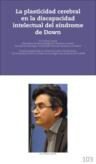 103
La plasticidad cerebral
en la discapacidad
intelectual del síndrome
de Down
Dr. Octavio García
Laboratorio de Neurobiología del Síndrome de Down.
Facultad de Psicología. Universidad Nacional Autónoma de México
Ponencia presentada en el Sexto Encuentro del Seminario
7 de Noviembre de 2014, Instituto de Investigaciones Jurídicas de la UNAM
Dr. Octavio García
 