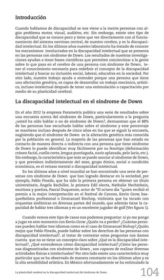 104
Introducción
Cuando hablamos de discapacidad se nos viene a la mente personas con al-
gún problema motor, visual, auditivo, etc. Sin embargo, existe otro tipo de
discapacidad que se conoce poco y tiene que ver directamente con el funcio-
namiento del sistema nervioso central, de nuestro cerebro, y es la discapaci-
dad intelectual. En los últimos años nuestro laboratorio ha tratado de conocer
los mecanismos involucrados en la discapacidad intelectual que se presenta
en las personas con síndrome de Down. Los resultados de nuestras investiga-
ciones ayudan a tener bases científicas que permiten concientizar a la gente
sobre lo que pasa en el cerebro de una persona con síndrome de Down, te-
ner el conocimiento necesario para redefinir el concepto de la discapacidad
intelectual y buscar su inclusión social, laboral, educativa en la sociedad. Por
otro lado, nuestro trabajo ayuda a entender porque una persona que tiene
una afectación genética, es capaz de desarrollar un trabajo mecánico, artísti-
co, incluso intelectual después de tener una estimulación o capacitación por
medio de su plasticidad cerebral.
La discapacidad intelectual en el síndrome de Down
En el año 2012 la empresa Parametría publica una serie de resultados sobre
una encuesta acerca del síndrome de Down, particularmente a la pregunta
¿usted ha oído hablar o no de síndrome de Down?, demuestran que el 88%
de las personas han escuchado hablar sobre el síndrome y este porcentaje
se mantiene incluso después de cinco años en los que se siguió la encuesta,
sugiriendo que el síndrome de Down es la alteración genética más conocida
por la población en general. La mayoría de las personas que han estado en
contacto de manera directa o indirecta con una persona que tiene síndrome
de Down lo puede identificar muy fácilmente por su fenotipo (deformación
cráneo facial, cuello corto, lengua puntiaguda, nariz aplanada, pelo lacio, etc.).
Sin embargo, la característica que más se puede asociar al síndrome de Down,
y que prevalece indistintamente del sexo, grupo étnico, social o condición
económica, es el retraso mental o discapacidad intelectual.
En los últimos años a nivel mundial se han encontrado una serie de per-
sonas con síndrome de Down que han logrado destacar en la sociedad, por
ejemplo, Pablo Pineda, que ha sido la primera persona en obtener un título
universitario, Ángela Bachiller, la primera Edil electa, Nathalie Nechtshein,
escritora y poetiza, Pascal Duquenne, actor de “El octavo día ”quien recibió el
premio a la mejor interpretación en el festival de Cannes, Kevin Grow, bas-
quetbolista profesional o Emmanuel Bischop, violinista que ha tocado con
orquestas sinfónicas en diversas partes del mundo, que además tiene la ca-
pacidad de hablar tres idiomas y es un excelente jugador de golf (Ver figura 1).
Cuando vemos este tipo de casos nos podemos preguntar: si yo me pongo
a jugar en este momento con Kevin Grow ¿Quién va a perder? ¿Cuántas perso-
nas pueden hablar tres idiomas como es el caso de Emmanuel Bishop?¿Quién
mejor que Pablo Pineda, puede hablar sobre los derechos de las personas con
discapacidad intelectual?, al tratar de contestar estas preguntas nos damos
cuenta que no se tiene un concepto claro sobre ¿Qué es la discapacidad inte-
lectual?, ¿Qué entendemos cómo discapacidad intelectual?¿Cómo las perso-
nas diagnosticadas con síndrome de Down , son capaces de realizar diversas
actividades físicas e intelectuales? Por otro lado existe una característica muy
particular que se ha observado de manera constante en los últimos años y es
la alta sensibilidad artística. En México afortunadamente se ha estimulado la
La plasticidad cerebral en la discapacidad intelectual del síndrome de Down.
 