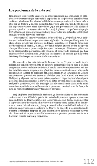 112La plasticidad cerebral en la discapacidad intelectual del síndrome de Down.
Los problemas de la vida real
Finalmente, les presento una serie de investigaciones que iniciamos en el la-
boratorio que tienen que ver sobre la capacidad de las personas con síndrome
de Down de desarrollar ciertas habilidades como aprender a ir a la escuela y
obtener un trabajo y que les permitan tener una vida independiente. Pero si
los capacitamos para estas actividades ¿Qué tan preparada está la sociedad
para aceptarlos como compañeros de trabajo? ¿Como compañeros de pupi-
tre?, ¿Hasta qué grado pueden estudiar y desarrollar una actividad intelectual
en lugar de una actividad manual?
De acuerdo al Instituto Nacional de Estadística y Geografía (INEGI) exis-
ten casi seis millones de personas con algún tipo de discapacidad y esta in-
cluye desde problemas motores, auditivos, visuales, etc. Cuando hablamos
de discapacidad mental, el INEGI no tiene ningún criterio sobre el tipo de
discapacidad mental que maneja. Aunque si saben que 16% de esta población
tiene discapacidad por nacimiento ¿Cuál es el número de personas que hay
en México con Síndrome de Down? No lo sabemos, se calcula que hay entre
160,000 y 250,000 personas con Síndrome de Down.
De acuerdo a las estadísticas de Parametría, un 91 por cierto de la po-
blación no tiene inconveniente en convivir diariamente en su casa o trabajo
con personas con síndrome de Down. Cuando nosotros empezamos a ver es-
tas estadísticas nos preguntamos ¿Cuántas escuelas están involucradas en la
capacitación laboral de personas con discapacidad? En la Ciudad de México
encontramos que existen escuelas oficiales con CAM (Centro de Atención
Multiple) y algunas instituciones privadas ofrecen capacitación laboral para
personas con discapacidad, la mayoría de estas ofrecen talleres de repostería,
serigrafía, panadería, etc. Sin embargo, cuando analizamos cuántas de estas
escuelas capacitaban específicamente a personas con síndrome de Down, la
lista se reduce notablemente y todas son privadas.
Hay un punto que llaman la atención, ya que de acuerdo a las encuestas
de Parametría un 90% de la población estaría dispuesto a apoyar a personas
con síndrome de Down, entonces si las personas están dispuestas a aceptar
a la persona con discapacidad intelectual nosotros como sociedad los limita-
mos a una actividad manual, ¿Por qué no estimular la actividad intelectual y
artística en personas con síndrome de Down? de acuerdo a los resultados de
nuestro laboratorio después de una estimulación podrían establecer nuevos
circuitos sinápticos y no encasillarlos como una persona que solamente va a
hacer un trabajo manual y monótono.
 