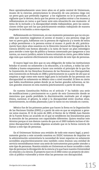 115
Hace aproximadamente unos trece años en el patio central de Universum,
museo de la ciencias, presenciamos la situación de una persona ciega con
un perro guía que pretendía ingresar y los vigilantes no se lo permitían, el
vigilante que lo detuvo, decía que los perros no podían entrar a los museos y
reflexionamos en torno a qué hacer ante esta situación.En ese momento el
tema de la inclusón y la discapacidad estaba trabajandose, pero las asocia-
ciones civiles que son las que prácticamente estaban trabajando de manera
incpiente la inclusión a otros espacios.
Reflexionando en Universum, en ese momento pensamos que no era po-
sible que nosotros negáramos el acceso al museo a una persona ciega por
taer su perro guía, hablamos con la persona de vigilancia y a través de estira
y afloje permitieron a la persona entrar al museo. A partir de ahí, práctica-
mente hace doce años nosotros en la Dirección General de Divulgación de la
Ciencia (DGDC) nos hemos abocado a la tarea de hacer un plan estratégico
para atender a este tipo de público y hemos comenzado por apegarnos a una
norma, un marco jurídico, existe la buena voluntad es cierto, pero debe haber
algo más que sustente efectivamente esta intuición de este tipo de personas.
El marco legal nos dice que es una obligación de todas las instituciones
brindar el acceso no solamente a la educación, a la cultura, a todas las acti-
vidades y bueno empezamos a hacer una revisión al principio de lo que fue
la Convención de los Derechos Humanos de las Personas con Discapacidad,
esta Convención es firmada en 2006 y prácticamente es a partir de ahí que se
empieza a regir como este marco legal para la inclusión de las personas con
discapacidad no solamente en México sino a nivel mundial. Si bien es cierto
que había muchísimos países donde ya se hacían grandes esfuerzos, se tie-
nen grandes avances en esta materia prácticamente a partir de esta ley.
En nuestra Constitución Política en el artículo 1º ha habido una serie
de modificaciones y precisamente es a partir de esta Convención donde se
menciona que queda prohibida la discriminación motivada por el origen
étnico, nacional, el género, la edad y la discapacidad entre muchas otras.
Anteriormente, no estaba plasmada y por lo tanto no era tomada en cuenta.
México fue de los primeros países que hacen la firma en la Organización
de las Naciones Unidas (ONU) y a partir de esto es que se empiezan a gene-
rar estos marcos. El 12 de junio de 2003, el Rector de la UNAM, Juan Ramón
de la Fuente firma un acuerdo en el que se establecen los lineamientos para
la atención de las personas con capacidades diferentes. Quiero resaltar este
término porque si nos damos cuenta de que en el 2003 todavía incluso el tér-
mino discapacidad no estaba digamos acuñado que es la forma correcta de
llamar a este tipo de personas.
En el Universum hicimos una revisión de todo este marco legal, y preci-
samente gracias a este acuerdo nosotros en DGDC tratamos de impulsar en
la administración universitaria la necesidad de tener espacios no solamente
accesibles arquitectónicamente sino también como éramos una entidad de
servicio necesitábamos tener una serie de instrumentos para poder atender a
este tipo de personas. Nuestra misión en Universum es hacer accesible a todo
tipo de personas la divulgación de la ciencia y lo que hace nuestra Universidad
en relación a la ciencia. El proyecto nace en el 2002 como un proyecto de aten-
ción al público vulnerable y entre ellas las personas con discapacidad.
Divulgación de la ciencia para tod@s
 