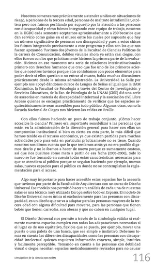 116
Nosotros comenzamos prácticamente a atender a niños en situaciones de
riesgo, a personas de la tercera edad, personas de maltrato intrafamiliar, etcé-
tera pero nos fuimos perfilando por supuesto por la atención a las personas
con discapacidad y cómo fuimos integrando este equipo de trabajo, nosotros
en la DGDC cada semestre aceptamos aproximadamente a 230 becarios que
dan servicio como guías en el museo entre los cuales por supuesto que hay
un número significativo de personas con discapacidad y pues a estos chicos
los fuimos integrando precisamente a este programa y ellos son los que nos
fueron apoyando. Tuvimos dos jóvenes de la Facultad de Ciencias Políticas de
la carrera de Comunicación, débiles visuales ahora ya están casi ciegos, con
ellos fueron con los que prácticamente hicimos la primera parte de la evalua-
ción. Hicimos en ese momento una serie de relaciones interinstitucionales
primero con derechos humanos que creo que fue uno de los primeros acier-
tos que nosotros tuvimos porque aún contábamos con pocos elementos para
poder decir si ellos querían o no entrar al museo, había muchas discusiones
prácticamente desde la misma administración. La Universidad La Salle por
ejemplo nos apoyó dándonos cursos de Lengua de Señas al igual que la UAM
Xochimilco, la Facultad de Psicología a través del Centro de Investigación y
Servicios Educativos, de la Fac. de Psicología de la UNAM (CISE) dió una serie
de asesorías en materia de discapacidad intelectual y la asociación civil Libre
Acceso quienes se encargan prácticamente de verificar que los espacios ar-
quitectónicamente sean accesibles para todo público. Algunas otras, como la
Escuela Nacional de Ciegos nos hicieron las celdas en Braille.
Con ellos fuimos haciendo un poco de trabajo conjunto. ¿Cómo hacer
accesible la ciencia? Primero era importante sensibilizar a las personas que
están en la administración de la dirección general para hacer con ellas un
compromiso institucional si bien es cierto en esta parte, lo más difícil que
hemos tenido es el recurso económico, ya que existen partidas para muchas
actividades pero para esta en particular prácticamente no se tiene. Cuando
nosotros nos dimos cuenta que lo que teníamos atrás ya no era posible diga-
mos tirarlo y no lo íbamos a hacer de nuevo porque es sumamente costoso,
así que nos pusimos como meta a partir de esa fecha (2005-2006), todo lo
nuevo se fue tomando en cuenta todas estas características necesarias para
que se atendiera al público porque se seguían haciendo por ejemplo, nuevas
salas, nuevos espacios para el público en donde no se contemplaban la regla-
mentación para el acceso.
Algo muy importante para hacer accesible estos espacios fue la asesoría
que tuvimos por parte de la Facultad de Arquitectura con un curso de Diseño
Universal.Ese modelo nos permitió hacer un análisis de cada una de nuestras
salas es una técnica muy utilizada Europa sobre todo en España. El modelo de
Diseño Universal no es única ni exclusivamente para las personas con disca-
pacidad, es un diseño que se va a adaptar para las personas mayores de la ter-
cera edad con alguna dificultad para moverse, para las personas que tienen
bebés que tienen carreolas, son obesas y que no caben en cualquier lugar.
El Diseño Universal nos permite a través de la simbología validar si real-
mente nuestros espacios cumplen con todas las adapataciones necesarias si
el lugar es de uso equitativo, flexible que se pueda, por ejemplo, mover una
puerta o una paleta de una banca, que sea simple e instintivo. Debemos to-
mar en cuenta las diferentes discapacidades como las personas con discapa-
cidad intelectual quienes requieren información concreta, simple, intuitiva
y facilmente perceptible. Tomando en cuenta a las personas con debilidad
visual o ciegos necsitan espacios meticulosamente revisados para no causar
Divulgación de la ciencia para tod@s
 