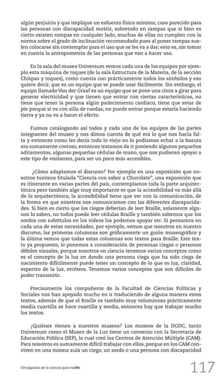 117
algún perjuicio y que implique un esfuerzo físico mínimo; caso parecido para
las personas con discapacidad motriz, sobretodo en rampas que si bien es
cierto existen rampas en cualquier lado, muchas de ellas no cumplen con la
norma sobre el grado de inclinación recomendado pues al poner rampas sue-
len colocarse sin contemplar para el uso que se les va a dar; esto es, sin tomar
en cuenta la antropometría de las personas que van a hacer uso.
En la sala del museo Universum vemos cada una de los equipos por ejem-
plo esta máquina de toques (de la sala Estructura de la Materia, de la sección
Chispas y toques), como cuenta con prácticamente todos los símbolos y eso
quiere decir, que es un equipo que se puede usar fácilmente. Sin embargo, el
equipo llamado Van der Graaf es un equipo que se pone una cinta a girar para
generar electricidad y que tienen que entrar con ciertas características, no
tiene que tener la persona algún padecimiento cardiaco, tiene que estar de
pie porque si va con silla de ruedas, no puede entrar porque estaría haciendo
tierra y ya no va a hacer el efecto.
Fuimos catalogando así todos y cada uno de los equipos de las partes
integrantes del museo y nos dimos cuenta de qué era lo que nos hacía fal-
ta y entonces como les decía todo lo viejo no lo podíamos echar a la basura
era sumamente costoso, entonces tratamos de ir poniendo algunos pequeños
aditamentos, algunas pequeñas cédulas de mano, que nos pudieran apoyar a
este tipo de visitantes, para ser un poco más accesibles.
¿Cómo adaptamos el discurso? Por ejemplo en una exposición que no-
sotros tuvimos titulada “Ciencia con sabor a Chocolate”, una exposición que
es itinerante en varias partes del país, contemplamos toda la parte arquitec-
tónica pero también algo muy importante es que la accesibilidad va más allá
de lo arquitectónico, la accesibilidad tiene que ver con la comunicación, de
la forma en que nosotros nos comunicamos con las diferentes discapacida-
des. Si bien es cierto que los ciegos deberían de leer Braille, solamente algu-
nos lo saben, no todos puede leer cédulas Braille y también sabemos que los
sordos con subtítulos en los videos los podemos apoyar etc. Si pensamos en
cada una de estas necesidades, por ejemplo, vemos que nosotros en nuestro
discurso, las primeras columnas son gráficamente un guión museográfico y
la última vemos que todas estas columnas son textos para Braille. Este tex-
to ya propuesto, lo ponemos a consideración de personas ciegas o personas
débiles visuales, porque nosotros en ciencia tenemos varios conceptos como
es el concepto de la luz en donde una persona ciega que ha sido ciega de
nacimiento difícilmente puede tener un concepto de lo que es luz, claridad,
espectro de la luz, etcétera. Tenemos varios conceptos que son difíciles de
poder transmitir.
Precisamente los compañeros de la Facultad de Ciencias Políticas y
Sociales nos han apoyado mucho en ir traduciendo de alguna manera estos
textos, además de que el Braille es también muy voluminoso prácticamente
media cuartilla se hace cuartilla y media, entonces hay que trabajar mucho
los textos.
¿Quiénes vienen a nuestros museos? Los museos de la DGDC, tanto
Universum como el Museo de la Luz tiene un convenio con la Secretaria de
Educación Pública (SEP), la cual creó los Centros de Atención Múltiple (CAM).
Para nosotros es sumamente difícil trabajar con ellos, porque en los CAM con-
viven en una misma aula un ciego, un sordo o una persona con discapacidad
Divulgación de la ciencia para tod@s
 