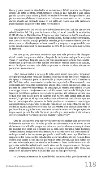118
física, y para nosotros atenderlos es sumamente difícil, cuando nos llegan
grupos de estos centros, prácticamente tenemos que mandar a una visita
guiada cuatro o cinco chicos y dividirlos en las diferentes discapacidades, una
persona no es suficiente, si nosotros en Universum con cuatro o cinco no nos
damos abasto, no entiendo cómo en un salón de clases una sola profesora
puede hacerse cargo de todas estas necesidades.
Trabajamos con los terapistas o trabajadores sociales, con los centros de
rehabilitación del DIF y asociaciones civiles, tal es el caso de la asociación
CHIPI (Centro de Habilitación e Integración para Invidentes, I.A.P.), son chicos
que aparte de ser ciegos tienen otra discapacidad, discapacidades múltiples,
nos cuestan mucho trabajo poderlos atender, prácticamente tienen que ser
de uno en uno el trabajo que se hace con ellos y los grupos en general de per-
sonas con discapacidad no son mayores de 10 a 15 personas esto nos facilita
la atención.
Por otra parte, queremos comentar que son más personas de discapa-
cidad motriz las que nos visitan, después la de intelectual que la mayoría
viene en los CAMs, después los ciegos y los sordos; cabe señalar que estadís-
ticamente las personas sordas son las que tienen menos acceso a la cultura,
están de alguna manera más aisladas porque no tienen muchos elementos
para poder comunicarse.
¿Qué hemos hecho a lo largo de estos doce años? para poder impulsar
este programa, hemos realizado diversas investigaciones dentro del Programa
de Apoyo a Proyectos para la Innovación y Mejoramiento de la Enseñanza
(PAPIME) los cuales han sido afortunadamente aprobados. Hemos creado una
exposición sobre plantas medicinales al aire libre, es una exposición sobre las
plantas de la reserva del Pedregal de San Ángel, la reserva que tiene la UNAM
a su cargo. Hemos trabajado esta exposición con el Instituto de Biología, ilus-
tradores científicos quienes nos ayudaron porque ahí estamos viendo una
cédula que está al aire libre, la tuvimos que hacer sobre vidrio grabada con
esmeril, la planta es el epazote, trabajamos solamente con plantas que no
fueran nocivas para las personas es decir, que fueran inocuas en cuanto algu-
na posible irritación, para los ciegos, las manos son sus ojos entonces hay que
cuidarlos mucho, entonces ese caso fue un PAPIME que afortunadamente lo
pudimos hacer y gracias a eso sacamos una serie de materiales por ejemplo
impresiones para la Escuela Nacional para Ciegos, para varias instituciones
de corte científico y artículos para la revista “¿Cómo ves?”
Otra de las acciones que nosotros hicimos fue capacitar a los becarios de
Universum, quienes dan la visita guiada cada semestre y se les da un curso
de lectoescritura Braille porque necesitamos que los chicos sepan qué dicen
las cédulas que están en el museo en su sala. Este pequeño curso llamado
“Introducción a Lengua de Señas Mexicana e Introducción a la Discapacidad”
se imparte todos los semestres porque la rotación de nuestra población co-
rrsponde a los cursos de los estudaintes y afortunadamente nos hemos dado
cuenta que varios de los chicos que toman estos cursos, que son cursos de
manera voluntaria, muchos de ellos se interesan fuera de Universum en al-
guna otra actividad relacionada con la atención de las personas con discapa-
cidad y divulgación de la ciencia, creo que de alguna manera estos chicos en
formación adquierne estas habilidades para su vida profesional.
En Universum tenemos la accesibilidad arquitectónica prácticamente al
Divulgación de la ciencia para tod@s
 