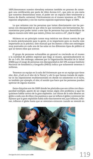 119
100%.Renovamos nuestro elevadory estamos también en proceso de conse-
guir una certificación por parte de Libre Acceso A.C., que esto es una meta
que nosotros desearíamos tener, el poder ser un espacio libre totalmente y
bueno de diseño universal. Prácticamente en el museo tenemos un 70% de
espacios adaptados y con los nuevos espacios esperamos llegar al 100%.
Lo que veíamos con las personas que tratan directamente con las per-
sonas con discapacidad es que ellos lo que necesitan son herramientas, he-
rramientas para poder tratar a este tipo de personas hay que desmitificar de
alguna manera este tabú que existe:¿Cómo me acerco a él? ¿Qué le digo?
Hicimos en un principio cursos muy teóricos nos dimos cuenta de que
la teoría prácticamente para la gente, sí es importante pero es mucho más
importante ya la práctica. Este manual que les damos a ellos son estrategias
muy puntuales en cada una de las salas en los diferentes tipos de público al
que se tienen ellos que acercar.
El grupo de personas vulnerables en general va creciendo en el museo
y la cantidad de público especial que llega al museo, aproximadamente es
de un 5-6%. Sin embargo, sabemos por la Organización Mundial de la Salud
(OMS) que el rango de personas con discapacidad es del 10% aunque Instituto
Nacional de Estadística y Geografía (INEGI) indica que solamente tenemos 5
millones.
Tenemos un equipo en la sala del Universum que es un equipo que tiene
olor, dice ¿Cuál es el olor de la Tierra? y ahí lo que hemos tratado de explo-
tar es las exposiciones multisensoriales en donde no solamente es el tacto,
es también por ejemplo, el olor, el sonido que hace que las personas puedan
apreciar de alguna manera
Estos chiquitos son de CHIPI donde les platicaba que son niños con disca-
pacidad múltiple, aparte de ser ciegos tenían algún otro problema y aquí les
quisimos hablar acerca de la gran explosión. Los chicos de la sala idearon un
globo a cada uno de ellos y los pusimos a que se inflara el globo y entonces les
dijimos que la gran explosión había sido exactamente eso, que inflaran, infla-
ran, inflaran el globo hasta que se reventara entonces cuando se reventó en
Divulgación de la ciencia para tod@s
 