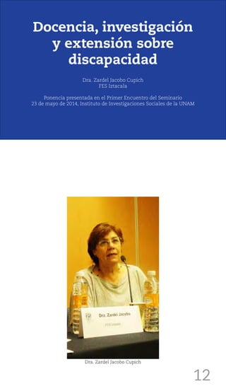 12
Docencia, investigación
y extensión sobre
discapacidad
Dra. Zardel Jacobo Cupich
FES Iztacala
Ponencia presentada en el Primer Encuentro del Seminario
23 de mayo de 2014, Instituto de Investigaciones Sociales de la UNAM
Dra. Zardel Jacobo Cupich
 