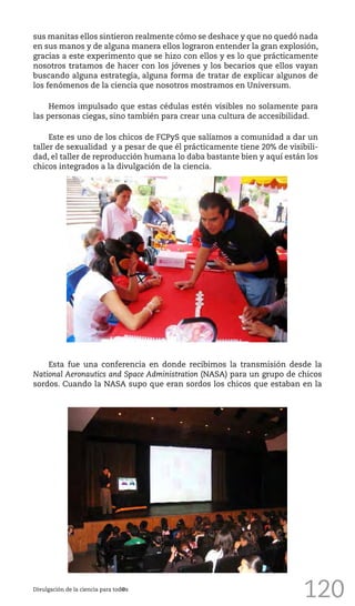 120
sus manitas ellos sintieron realmente cómo se deshace y que no quedó nada
en sus manos y de alguna manera ellos lograron entender la gran explosión,
gracias a este experimento que se hizo con ellos y es lo que prácticamente
nosotros tratamos de hacer con los jóvenes y los becarios que ellos vayan
buscando alguna estrategia, alguna forma de tratar de explicar algunos de
los fenómenos de la ciencia que nosotros mostramos en Universum.
Hemos impulsado que estas cédulas estén visibles no solamente para
las personas ciegas, sino también para crear una cultura de accesibilidad.
Este es uno de los chicos de FCPyS que salíamos a comunidad a dar un
taller de sexualidad y a pesar de que él prácticamente tiene 20% de visibili-
dad, el taller de reproducción humana lo daba bastante bien y aquí están los
chicos integrados a la divulgación de la ciencia.
Divulgación de la ciencia para tod@s
Esta fue una conferencia en donde recibimos la transmisión desde la
National Aeronautics and Space Administration (NASA) para un grupo de chicos
sordos. Cuando la NASA supo que eran sordos los chicos que estaban en la
 