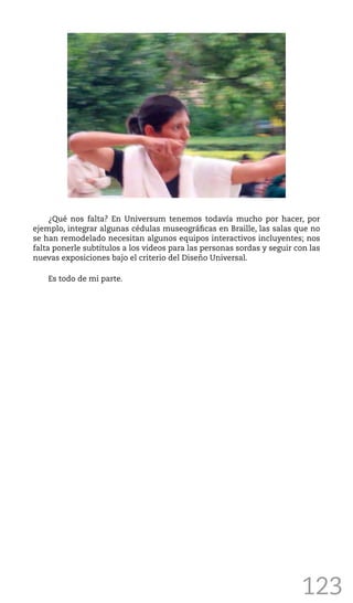 123
¿Qué nos falta? En Universum tenemos todavía mucho por hacer, por
ejemplo, integrar algunas cédulas museográficas en Braille, las salas que no
se han remodelado necesitan algunos equipos interactivos incluyentes; nos
falta ponerle subtítulos a los videos para las personas sordas y seguir con las
nuevas exposiciones bajo el criterio del Diseño Universal.
Es todo de mi parte.
 