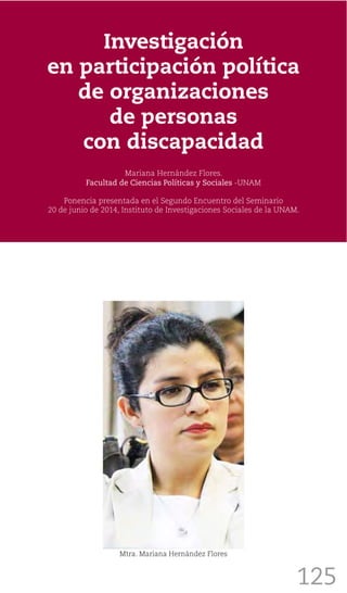 125
Investigación
en participación política
de organizaciones
de personas
con discapacidad
Mariana Hernández Flores.
Facultad de Ciencias Políticas y Sociales -UNAM
Ponencia presentada en el Segundo Encuentro del Seminario
20 de junio de 2014, Instituto de Investigaciones Sociales de la UNAM.
Mtra. Mariana Hernández Flores
 
