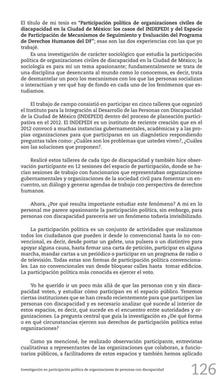 126
El título de mi tesis es “Participación política de organizaciones civiles de
discapacidad en la Ciudad de México: los casos del INDEPEDI y del Espacio
de Participación de Mecanismos de Seguimiento y Evaluación del Programa
de Derechos Humanos del DF”; esas son las dos experiencias con las que yo
trabajé.
Es una investigación de carácter sociológico que estudia la participación
política de organizaciones civiles de discapacidad en la Ciudad de México; la
sociología es para mí un tema apasionante; fundamentalmente se trata de
una disciplina que desencanta al mundo como lo conocemos, es decir, trata
de desmantelar un poco los mecanismos con los que las personas socializan
o interactúan y ver qué hay de fondo en cada uno de los fenómenos que es-
tudiamos.
El trabajo de campo consistió en participar en cinco talleres que organizó
el Instituto para la Integración al Desarrollo de las Personas con Discapacidad
de la Ciudad de México (INDEPEDI) dentro del proceso de planeación partici-
pativa en el 2012. El INDEPEDI es un instituto de reciente creación que en el
2012 convocó a muchas instancias gubernamentales, académicas y a las pro-
pias organizaciones para que participaran en un diagnóstico respondiendo
preguntas tales como: ¿Cuáles son los problemas que ustedes viven?, ¿Cuáles
son las soluciones que proponen?.
Realicé estos talleres de cada tipo de discapacidad y también hice obser-
vación participante en 12 sesiones del espacio de participación, donde se ha-
cían sesiones de trabajo con funcionarios que representaban organizaciones
gubernamentales y organizaciones de la sociedad civil para fomentar un en-
cuentro, un diálogo y generar agendas de trabajo con perspectiva de derechos
humanos.
Ahora, ¿Por qué resulta importante estudiar este fenómeno? A mí en lo
personal me parece apasionante la participación política, sin embargo, para
personas con discapacidad parecería ser un fenómeno todavía invisibilizado.
La participación política es un conjunto de actividades que realizamos
todos los ciudadanos que pueden ir desde lo convencional hasta lo no con-
vencional, es decir, desde portar un gafete, una pulsera o un distintivo para
apoyar alguna causa, hasta firmar una carta de petición, participar en alguna
marcha, mandar cartas a un periódico o participar en un programa de radio o
de televisión. Todas estas son formas de participación política convenciona-
les. Las no convencionales van desde bloquear calles hasta tomar edificios.
La participación política más conocida es ejercer el voto.
Yo he querido ir un poco más allá de que las personas con y sin disca-
pacidad voten, y estudiar cómo participan en el espacio público. Tenemos
ciertas instituciones que se han creado recientemente para que participen las
personas con discapacidad y es necesario analizar qué sucede al interior de
estos espacios, es decir, qué sucede en el encuentro entre autoridades y or-
ganizaciones. La pregunta central que guía la investigación es ¿De qué forma
o en qué circunstancias ejercen sus derechos de participación política estas
organizaciones?
Como ya mencioné, he realizado observación participante, entrevistas
cualitativas a representantes de las organizaciones que colaboran, a funcio-
narios públicos, a facilitadores de estos espacios y también hemos aplicado
Investigación en participación política de organizaciones de personas con discapacidad
 