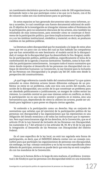 127
un cuestionario electrónico que se ha mandado a más de 100 organizaciones,
incluyendo tanto a las que participan como a las que no lo hacen, con el fin
de conocer cuáles son sus motivaciones para no participar.
En estos espacios se han generado documentos tales como informes, ac-
tas y acuerdos, lo cual constituye una fuente documental adicional de análi-
sis. El objetivo de la investigación es triangular visiones sobre el fenómeno de
la participación, pero no solamente discursos de los actores, sino también los
resultados de esas interacciones, para entender cómo se construye el fenó-
meno de la participación política, que tiene implicaciones en el espacio públi-
co y en los ámbitos institucional, simbólico y material; es decir, se producen
cambios en las políticas públicas.
La literatura sobre discapacidad que he manejado a lo largo de estos años
tiene que ver un poco con un tema del cual ya han hablado las compañeras
que me han antecedido en este Seminario: el modelo social de la discapaci-
dad; el campo de la discapacidad (que ha desarrollado la Dra. Brogna), mode-
los de participación política, políticas públicas, específicamente el tema de la
conformación de la agenda y marcos normativos.También, como lo han refe-
rido las participantes anteriormente, incorporo todo el marco normativo que
viene dando impulso al desarrollo de las personas con discapacidad con en-
foque de derechos humanos: La Convención, la Ley General para la Inclusión
de las Personas con Discapacidad y la propia Ley del DF; todo esto desde la
perspectiva del constructivismo.
¿A qué hago referencia cuando hablo del constructivismo? Lo que quiero
entender es cómo distintos actores tienen diferentes enfoques de un pro-
blema: yo estoy en un problema, cada uno toca una acción del mundo, una
acción de la discapacidad, una acción de lo que constituye un problema para
ser abordado políticamente o jurídicamente, un margen de cuáles serían las
visiones. La cuestión central es que esas visiones están en conflicto, es decir,
la participación no es una noción neutral o positiva en sí misma, sino una
herramienta que, dependiendo de cómo la utilicen los actores, puede ser uti-
lizada para legitimar o para poner en disputa ciertas agendas.
Yo entiendo a la participación como un derecho. Hay un conjunto de
normativas que señalan que (el ejercicio) de la participación política de las
personas con discapacidad y las organizaciones que las representan es una
obligación del Estado mexicano y de todas las instituciones que lo represen-
tan. Pero aquí mencionamos algo de los derechos, de la Convención, que es el
artículo 29 de la Ley General de Inclusión de las Personas con Discapacidad,
los numerales 6 y 7 del artículo 6 y los artículos 38, 39, 40 y 56 de la Ley para
la Integración al Desarrollo de las Personas con Discapacidad del Distrito
Federal.
En el caso específico de la ley local, no está tan regulada esta forma de
participación, es decir, que el INDEPEDI debería contar con un consejo con-
sultivo para que participen las organizaciones de personas con discapacidad,
sin embargo, no hay consejo consultivo y en la ley no está especificado cómo
deberán de participar, entonces se puede decir que esta ley no está cumplien-
do con los mandatos de la Convención.
Como ya lo hemos dicho a lo largo de esta mañana, el problema (contex-
tual o de fondo) es que las personas con discapacidad están en una transición
Investigación en participación política de organizaciones de personas con discapacidad
 