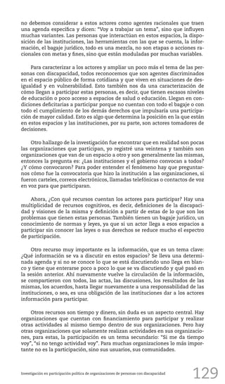 129
no debemos considerar a estos actores como agentes racionales que traen
una agenda específica y dicen: “Voy a trabajar un tema”, sino que influyen
muchas variantes. Las personas que interactúan en estos espacios, la dispo-
sición de las instituciones, las herramientas con las que se cuenta, la infor-
mación, el bagaje jurídico, todo es una mezcla, no son etapas o acciones ra-
cionales con metas y fines, sino que están moduladas por muchas variables.
Para caracterizar a los actores y ampliar un poco más el tema de las per-
sonas con discapacidad, todos reconocemos que son agentes discriminados
en el espacio público de forma cotidiana y que viven en situaciones de des-
igualdad y en vulnerabilidad. Esto también nos da una caracterización de
cómo llegan a participar estas personas, es decir, que tienen escasos niveles
de educación o poco acceso a espacios de salud o educación. Llegan en con-
diciones deficitarias a participar porque no cuentan con todo el bagaje o con
todo el cumplimiento de los demás derechos que impulsaría una participa-
ción de mayor calidad. Esto es algo que determina la posición en la que están
en estos espacios y las instituciones, por su parte, son actores tomadores de
decisiones.
Otro hallazgo de la investigación fue encontrar que en realidad son pocas
las organizaciones que participan, yo registré una veintena y también son
organizaciones que van de un espacio a otro y son generalmente las mismas,
entonces la pregunta es: ¿Las instituciones y el gobierno convocan a todos?
¿Y cómo convocaron? Para poder entender el fenómeno hay que preguntar-
nos cómo fue la convocatoria que hizo la institución a las organizaciones, si
fueron carteles, correos electrónicos, llamadas telefónicas o contactos de voz
en voz para que participaran.
Ahora, ¿Con qué recursos cuentan los actores para participar? Hay una
multiplicidad de recursos cognitivos, es decir, definiciones de la discapaci-
dad y visiones de la misma y definición a partir de estas de lo que son los
problemas que tienen estas personas. También tienen un bagaje jurídico, un
conocimiento de normas y leyes, ya que si un actor llega a esos espacios a
participar sin conocer las leyes o sus derechos se reduce mucho el espectro
de participación.
Otro recurso muy importante es la información, que es un tema clave:
¿Qué información se va a discutir en estos espacios? Se lleva una determi-
nada agenda y si no se conoce lo que se está discutiendo uno llega en blan-
co y tiene que enterarse poco a poco lo que se va discutiendo y qué pasó en
la sesión anterior. Ahí nuevamente vuelve la circulación de la información,
se compartieron con todos, las actas, las discusiones, los resultados de las
mismas, los acuerdos, hasta llegar nuevamente a una responsabilidad de las
instituciones, o sea, es una obligación de las instituciones dar a los actores
información para participar.
Otros recursos son tiempo y dinero, sin duda es un aspecto central. Hay
organizaciones que cuentan con financiamiento para participar y realizar
otras actividades al mismo tiempo dentro de sus organizaciones. Pero hay
otras organizaciones que solamente realizan actividades en sus organizacio-
nes, para estas, la participación es un tema secundario: “Si me da tiempo
voy”, “si no tengo actividad voy”. Para muchas organizaciones lo más impor-
tante no es la participación, sino sus usuarios, sus comunidades.
Investigación en participación política de organizaciones de personas con discapacidad
 