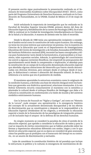 13
El presente escrito sigue puntualmente la presentación realizada en el Se-
minario de Intercambio Académico sobre Discapacidad 2014/2- 2015/1, como
parte del Programa Universitario de Derechos Humanos, realizado en la Coor-
dinación de Humanidades, en la UNAM, Ciudad de México el 23 de mayo de
2014.
	 Inicié señalando la trayectoria de investigación que he realizado en la
Facultad de Estudios Superior Iztacala-UNAM, primero dentro del Área de
Educación Especial y Rehabilitación de la carrera de Psicología (1981). En el año
1984 la continué en la Unidad de Investigación Interdisciplinaria en Ciencias
de la Salud y la Educación. A manera de síntesis este ha sido el recorrido.
	 Desde la década de 1980 tenía una aproximación incipiente a conside-
rar el ámbito social como lo constitutivo de todo sujeto humano. Sin embargo,
no tenía los recursos teóricos que sostuvieran tal premisa. Con la maestría en
Ciencias de la Educación que cursé en el Departamento de Investigaciones
Educativas del Centro de Investigación y de Estudios Avanzados (CINVESTAV),
del Instituto Politécnico nacional (IPN), encontré las bases conceptuales y éti-
cas para fundamentar tanto desde la hermenéutica, el psicoanálisis y el mar-
xismo, tales supuestos sociales. Además, la epistemología del conocimiento
me acercó a algunas corrientes filosóficas. Así emprendí los presupuestos del
apuntalamiento social desde la comprensión e implicación, el abordaje para
la constitución de un campo de la educación denominada educación especial
que abordaba algunas alteraciones del desarrollo que fueron siendo denomi-
nadas con diversos términos, pero siempre desde el enfoque desde el mar-
gen, lo disfuncional o retraso o alteración del desarrollo infantil. Es decir, la
referencia a la norma que era el parámetro de medida.
	 El marxismo apuntalaba la estructura económica como lo originario de
la condición humana, y derivaba una base de relación desigual entre los hom-
bres que generaba una dialéctica oposicional, relaciones tensionales. A la vez
Bolívar Echeverría recurría conjuntamente al marxismo con la semiótica y
planteaba lo cultural desde el enfoque filosófico de Heidegger que daba a lo
cultural su constitución en conformación a la visión de mundo y del universo
simbólico estrictamente humano.
	 Con la lectura de Foucault en “Vigilar y Castigar”, así como en “Historia
de la Locura”, pude ensayar una aproximación a la emergencia histórica
del concepto de la actualmente denominada discapacidad y de los efectos
de discriminación que se constituyeron y después se le responsabilizó a la
Educación Especial olvidándose de los orígenes, y revirtiendo la educación
especial a través de la formulación de los paradigmas de integración primero
y el de inclusión bajo el amparo de la defensa de los derechos humanos.
	 En ningún momento se consideró la paradoja de cómo el sentido de la
educación especial, que apelaba a considerar la educación de todos y para lo
cual se requería de ciertos conocimientos que se habían producido sobre las
formas y experiencias educativas diferentes con sordos, ciegos y con lo que
derivó en educación especial, que en su época se consideró de gran avanzada,
cómo fue posible que se produjera con el transcurrir del tiempo en su contra-
rio, en un asunto de discriminación y exclusión.
Lejos de considerar la constitución histórica de tal paradoja que incluye
lo estructural, lo político y lo cultural, la emergencia de movimientos de de-
Docencia, investigación y extensión sobre discapacidad.
 